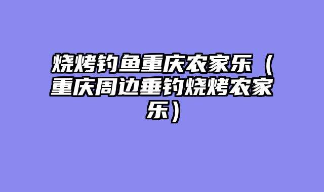 烧烤钓鱼重庆农家乐（重庆周边垂钓烧烤农家乐）