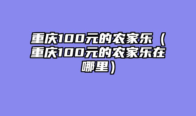 重庆100元的农家乐（重庆100元的农家乐在哪里）