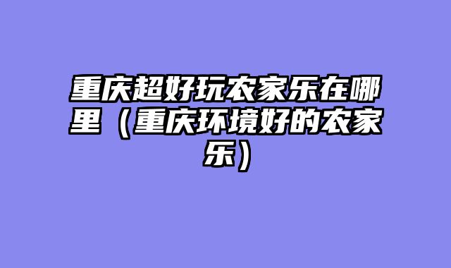 重庆超好玩农家乐在哪里（重庆环境好的农家乐）