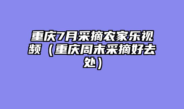 重庆7月采摘农家乐视频（重庆周末采摘好去处）