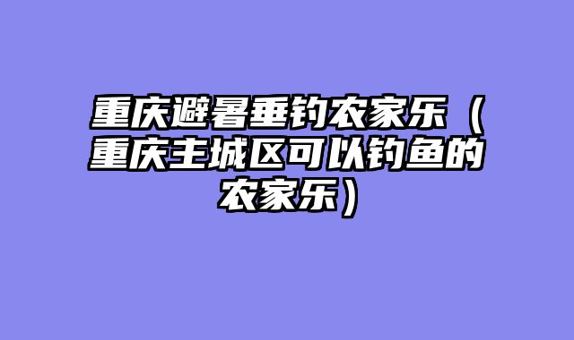 重庆避暑垂钓农家乐（重庆主城区可以钓鱼的农家乐）
