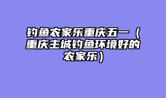 钓鱼农家乐重庆五一（重庆主城钓鱼环境好的农家乐）