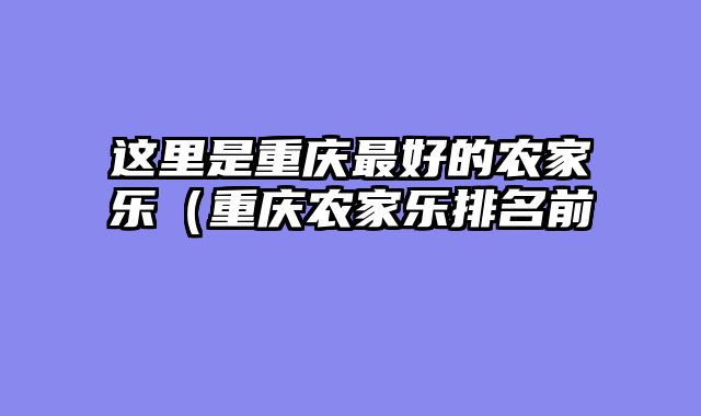 这里是重庆最好的农家乐（重庆农家乐排名前