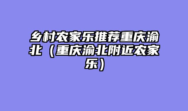 乡村农家乐推荐重庆渝北（重庆渝北附近农家乐）