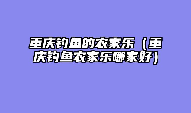 重庆钓鱼的农家乐（重庆钓鱼农家乐哪家好）