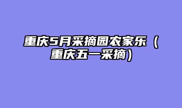 重庆5月采摘园农家乐（重庆五一采摘）