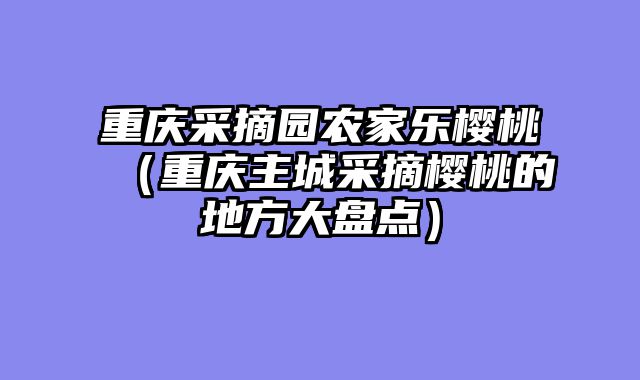 重庆采摘园农家乐樱桃（重庆主城采摘樱桃的地方大盘点）