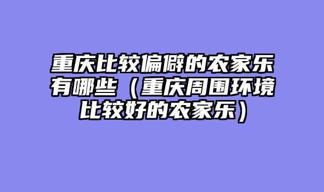 重庆比较偏僻的农家乐有哪些（重庆周围环境比较好的农家乐）