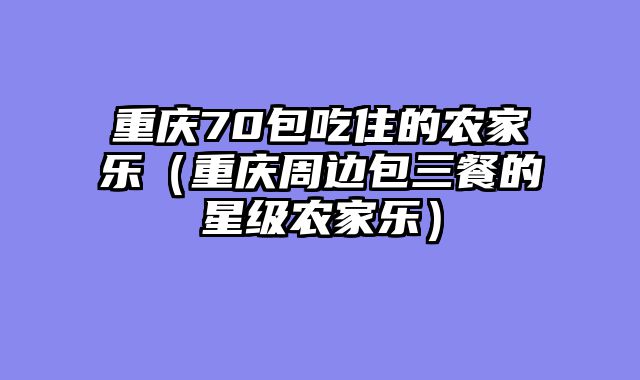 重庆70包吃住的农家乐（重庆周边包三餐的星级农家乐）