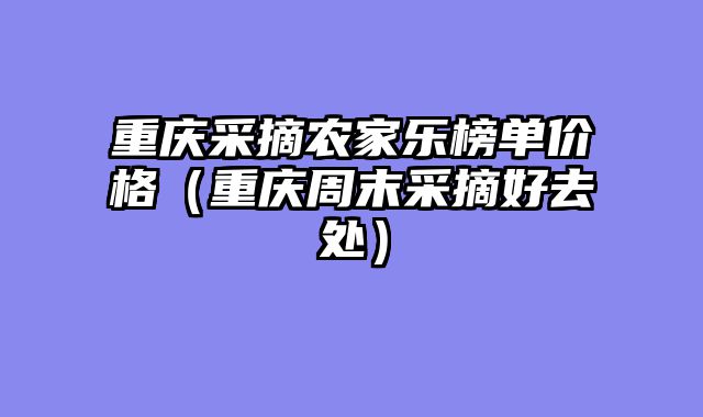 重庆采摘农家乐榜单价格（重庆周末采摘好去处）
