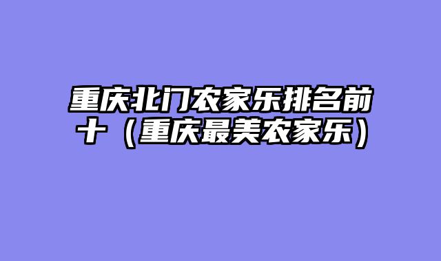 重庆北门农家乐排名前十（重庆最美农家乐）
