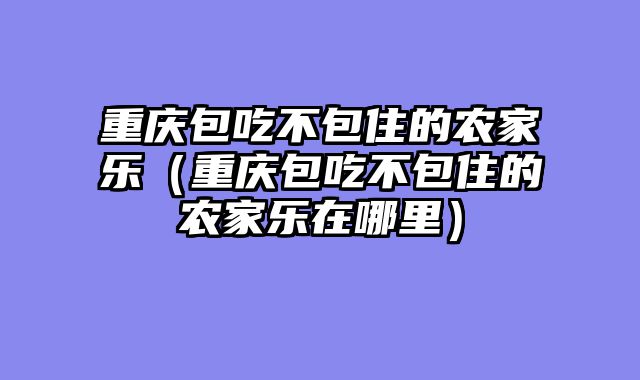 重庆包吃不包住的农家乐（重庆包吃不包住的农家乐在哪里）