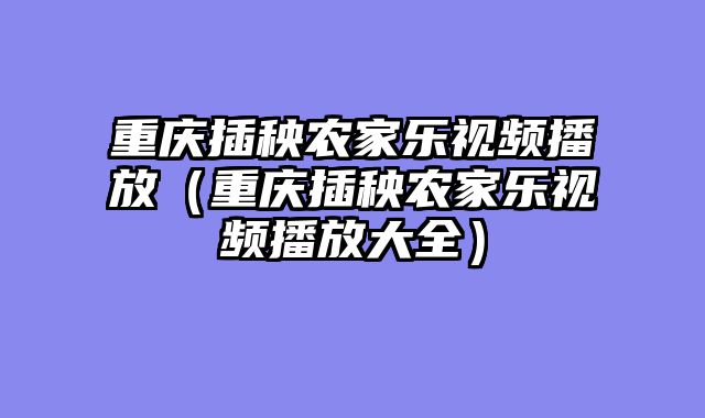 重庆插秧农家乐视频播放（重庆插秧农家乐视频播放大全）