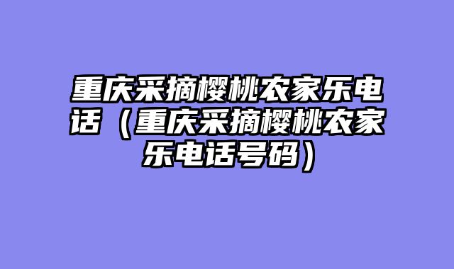 重庆采摘樱桃农家乐电话（重庆采摘樱桃农家乐电话号码）