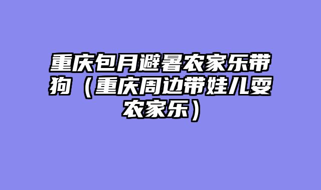 重庆包月避暑农家乐带狗（重庆周边带娃儿耍农家乐）