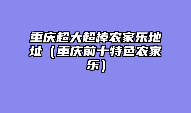 重庆超大超棒农家乐地址（重庆前十特色农家乐）