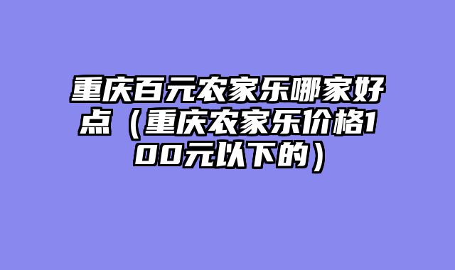 重庆百元农家乐哪家好点（重庆农家乐价格100元以下的）