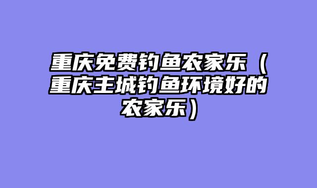 重庆免费钓鱼农家乐（重庆主城钓鱼环境好的农家乐）