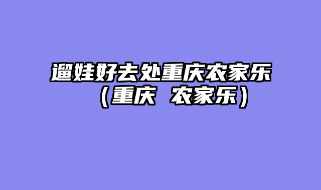 遛娃好去处重庆农家乐（重庆 农家乐）