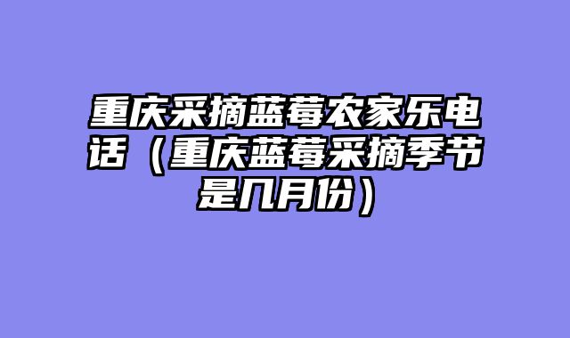 重庆采摘蓝莓农家乐电话（重庆蓝莓采摘季节是几月份）
