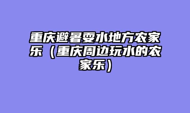 重庆避暑耍水地方农家乐（重庆周边玩水的农家乐）