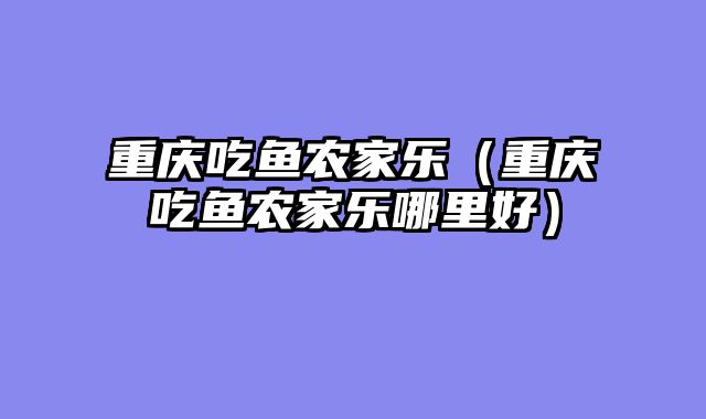 重庆吃鱼农家乐（重庆吃鱼农家乐哪里好）