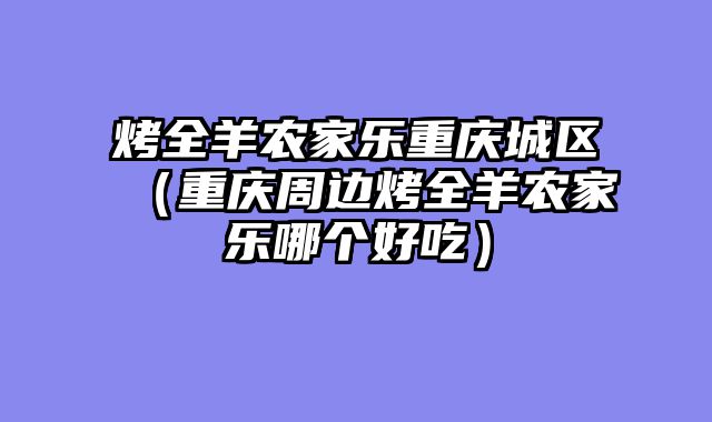 烤全羊农家乐重庆城区（重庆周边烤全羊农家乐哪个好吃）