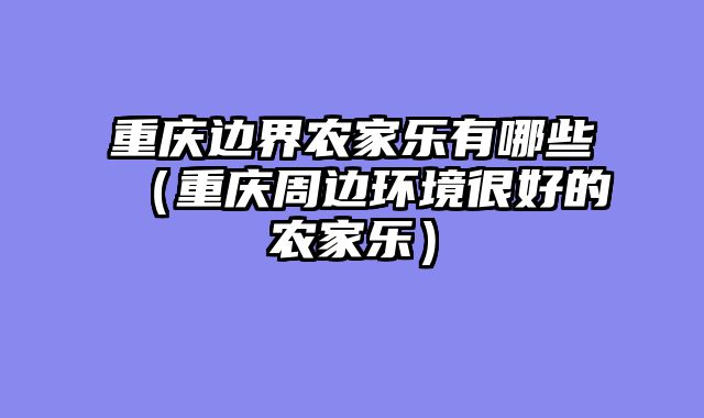 重庆边界农家乐有哪些（重庆周边环境很好的农家乐）