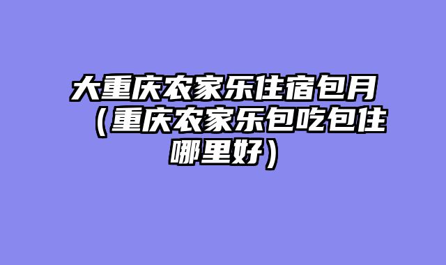 大重庆农家乐住宿包月（重庆农家乐包吃包住哪里好）