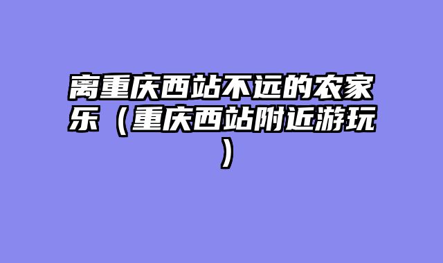 离重庆西站不远的农家乐（重庆西站附近游玩）