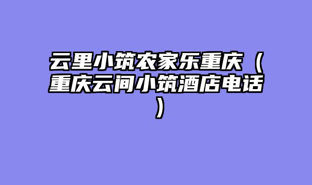 云里小筑农家乐重庆（重庆云间小筑酒店电话）