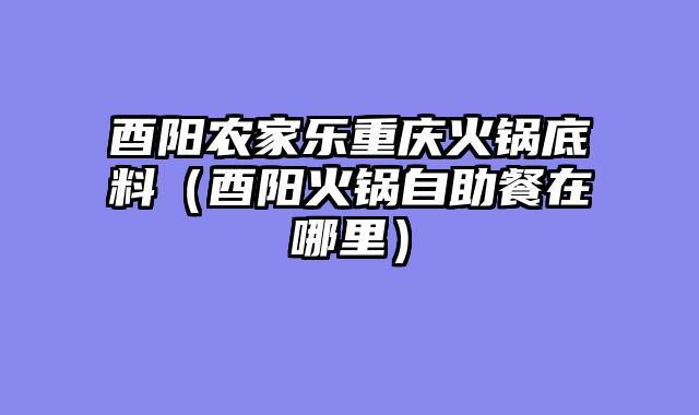 酉阳农家乐重庆火锅底料（酉阳火锅自助餐在哪里）