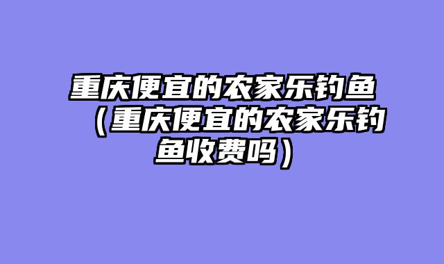 重庆便宜的农家乐钓鱼（重庆便宜的农家乐钓鱼收费吗）
