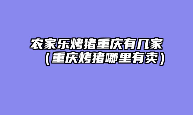 农家乐烤猪重庆有几家（重庆烤猪哪里有卖）