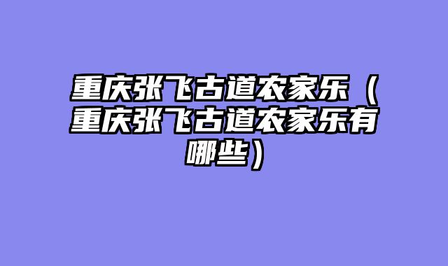 重庆张飞古道农家乐（重庆张飞古道农家乐有哪些）