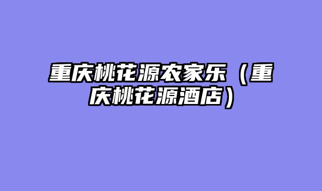 重庆桃花源农家乐（重庆桃花源酒店）