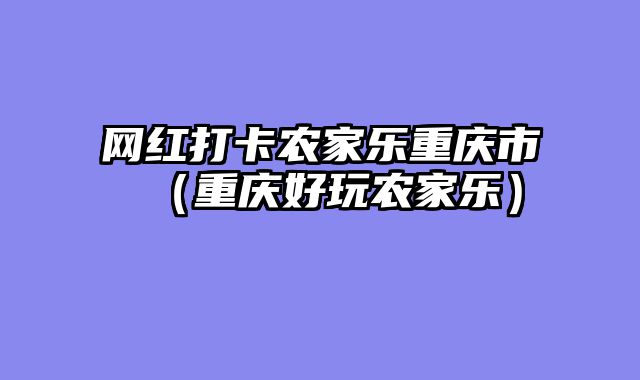 网红打卡农家乐重庆市（重庆好玩农家乐）