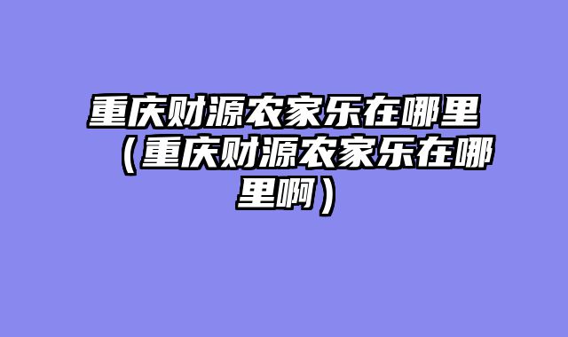 重庆财源农家乐在哪里（重庆财源农家乐在哪里啊）