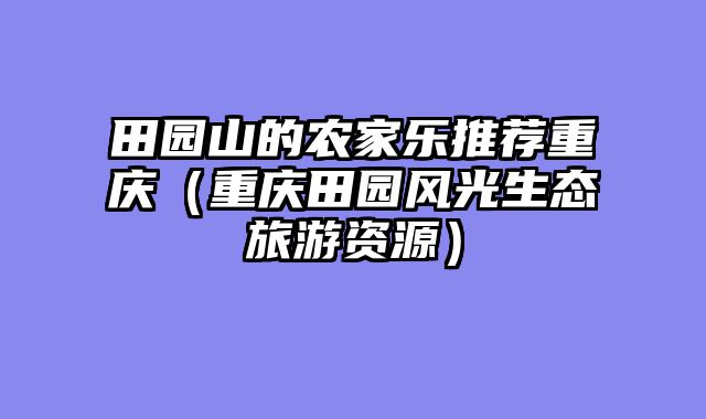田园山的农家乐推荐重庆（重庆田园风光生态旅游资源）