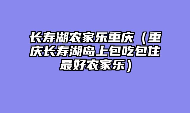 长寿湖农家乐重庆（重庆长寿湖岛上包吃包住最好农家乐）