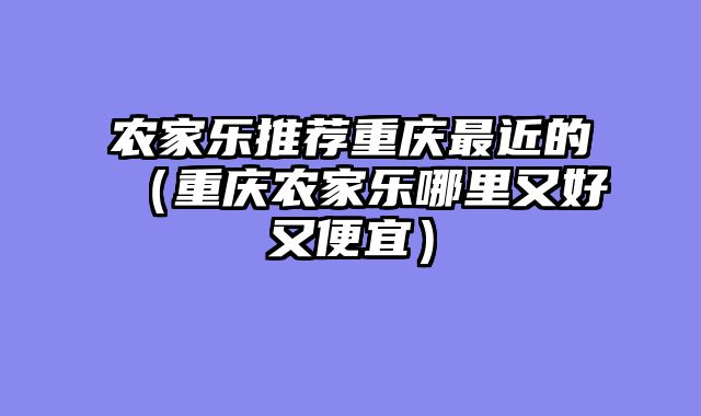 农家乐推荐重庆最近的（重庆农家乐哪里又好又便宜）