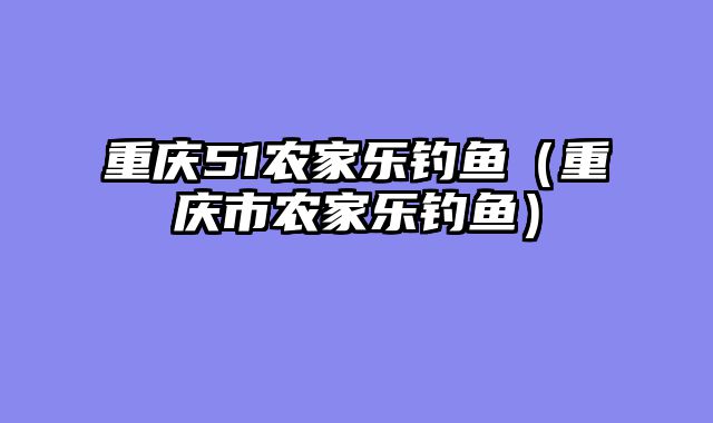 重庆51农家乐钓鱼（重庆市农家乐钓鱼）