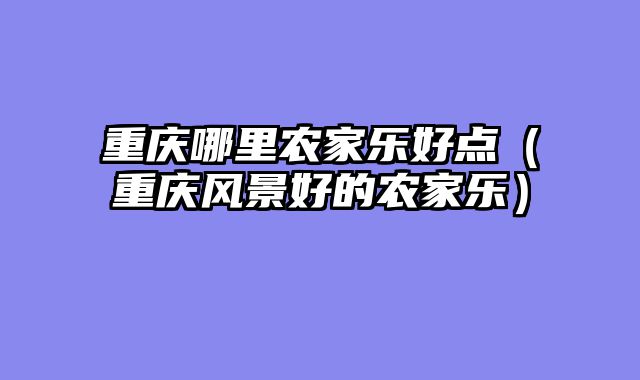 重庆哪里农家乐好点（重庆风景好的农家乐）
