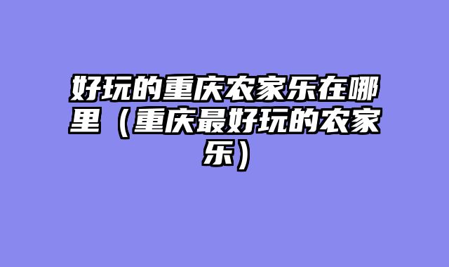 好玩的重庆农家乐在哪里（重庆最好玩的农家乐）