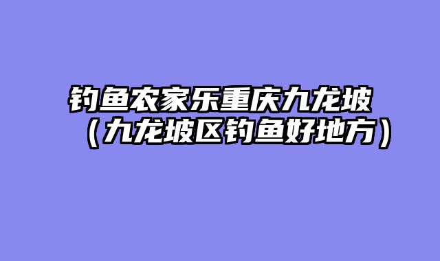钓鱼农家乐重庆九龙坡（九龙坡区钓鱼好地方）