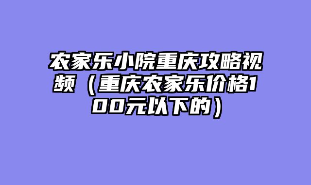 农家乐小院重庆攻略视频（重庆农家乐价格100元以下的）