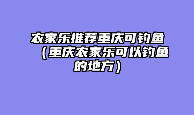 农家乐推荐重庆可钓鱼（重庆农家乐可以钓鱼的地方）