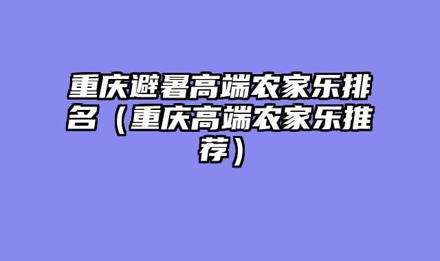 重庆避暑高端农家乐排名（重庆高端农家乐推荐）