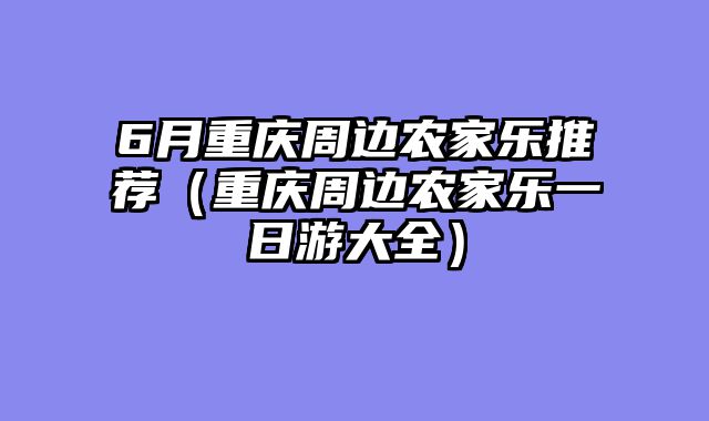 6月重庆周边农家乐推荐（重庆周边农家乐一日游大全）