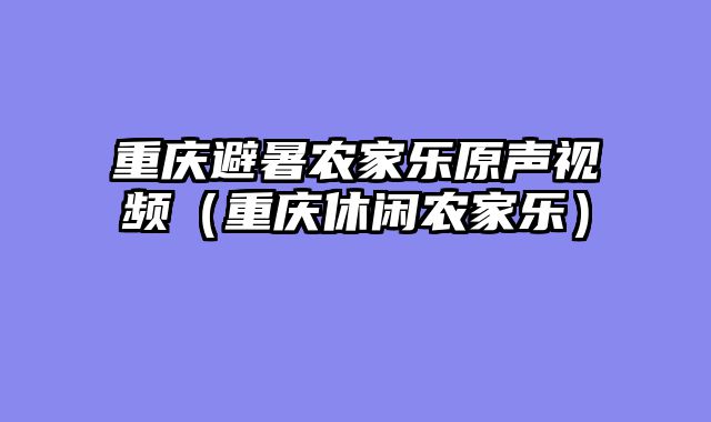 重庆避暑农家乐原声视频（重庆休闲农家乐）